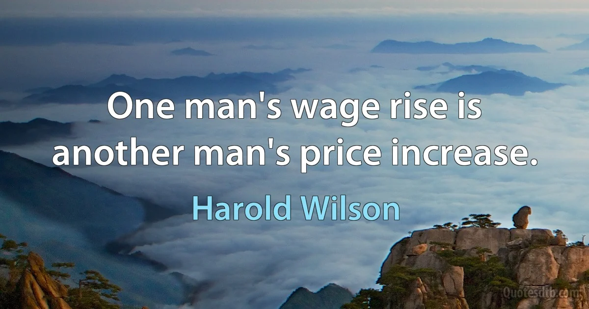 One man's wage rise is another man's price increase. (Harold Wilson)