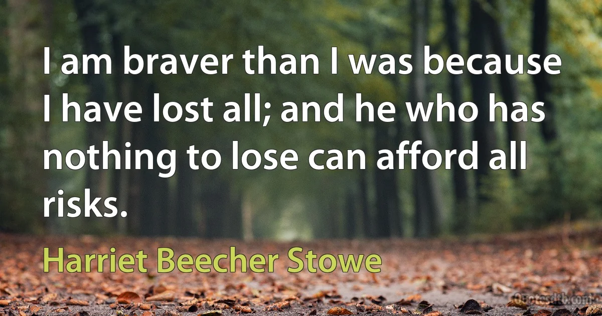 I am braver than I was because I have lost all; and he who has nothing to lose can afford all risks. (Harriet Beecher Stowe)