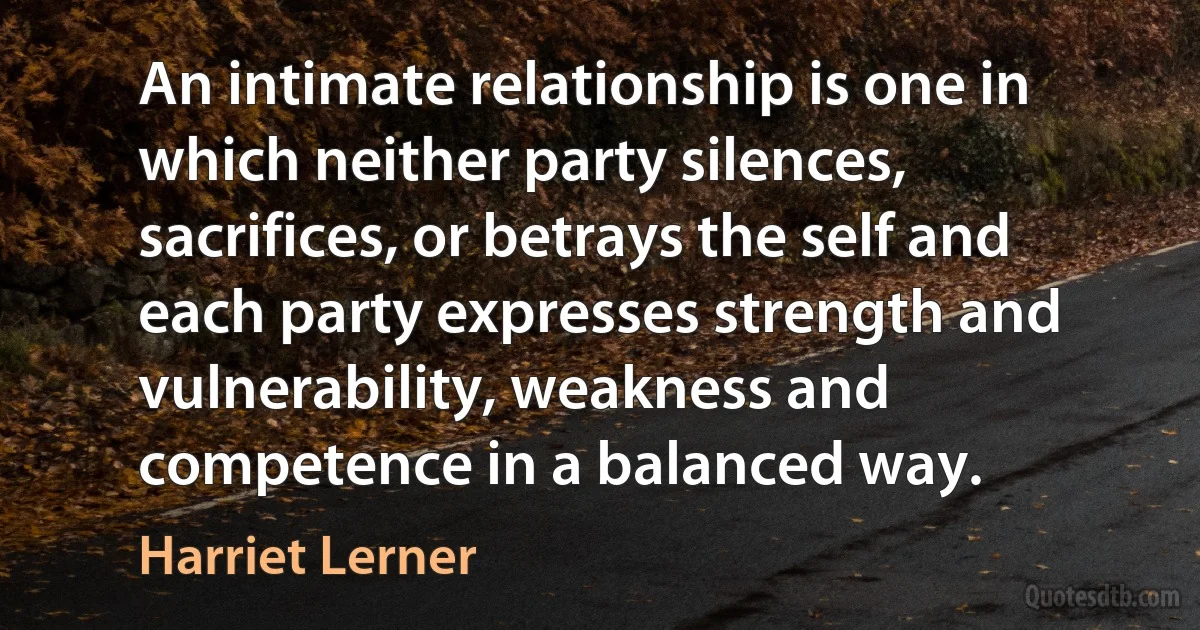 An intimate relationship is one in which neither party silences, sacrifices, or betrays the self and each party expresses strength and vulnerability, weakness and competence in a balanced way. (Harriet Lerner)