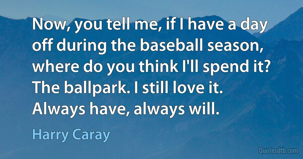 Now, you tell me, if I have a day off during the baseball season, where do you think I'll spend it? The ballpark. I still love it. Always have, always will. (Harry Caray)