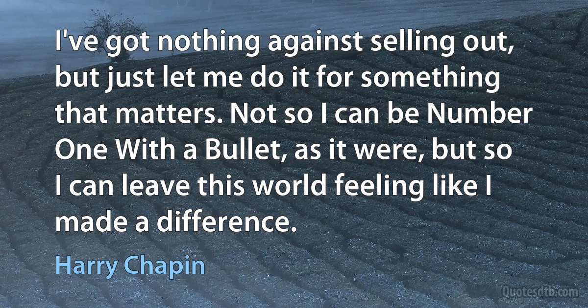 I've got nothing against selling out, but just let me do it for something that matters. Not so I can be Number One With a Bullet, as it were, but so I can leave this world feeling like I made a difference. (Harry Chapin)