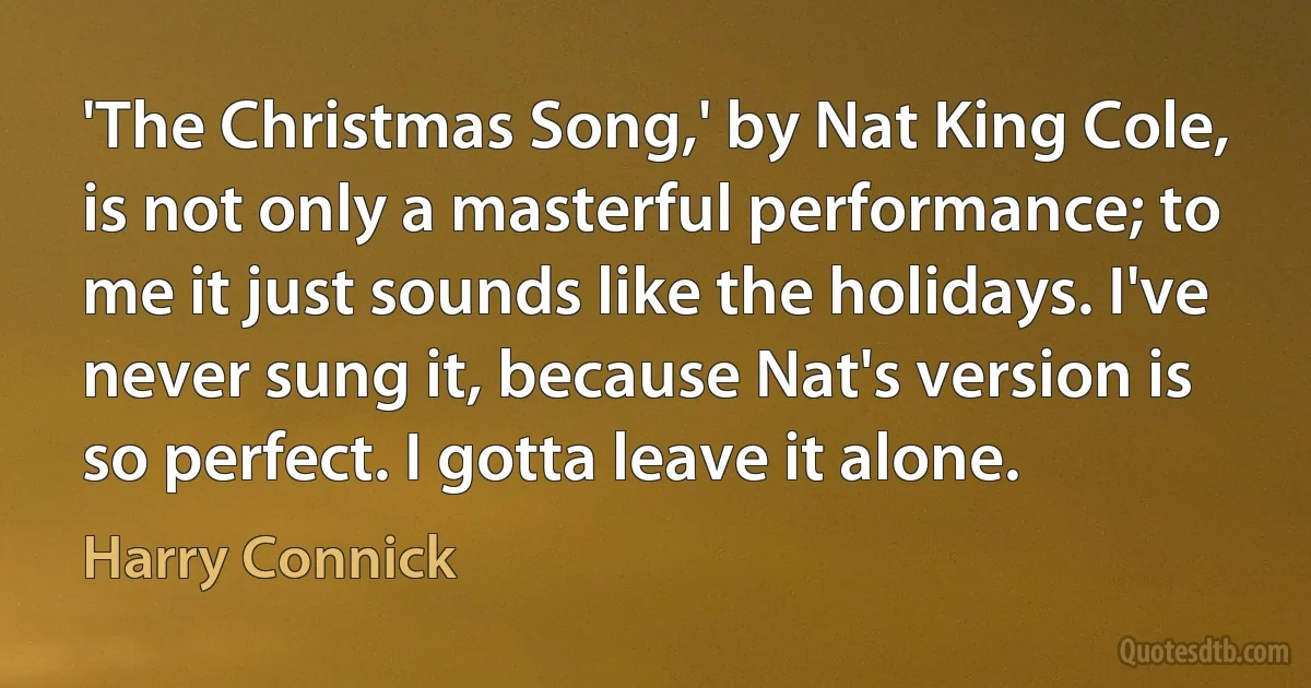 'The Christmas Song,' by Nat King Cole, is not only a masterful performance; to me it just sounds like the holidays. I've never sung it, because Nat's version is so perfect. I gotta leave it alone. (Harry Connick)