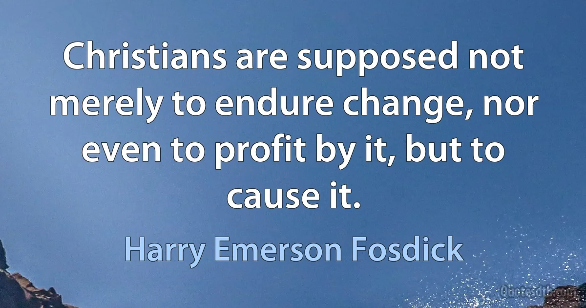 Christians are supposed not merely to endure change, nor even to profit by it, but to cause it. (Harry Emerson Fosdick)