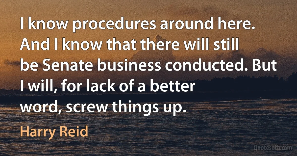 I know procedures around here. And I know that there will still be Senate business conducted. But I will, for lack of a better word, screw things up. (Harry Reid)