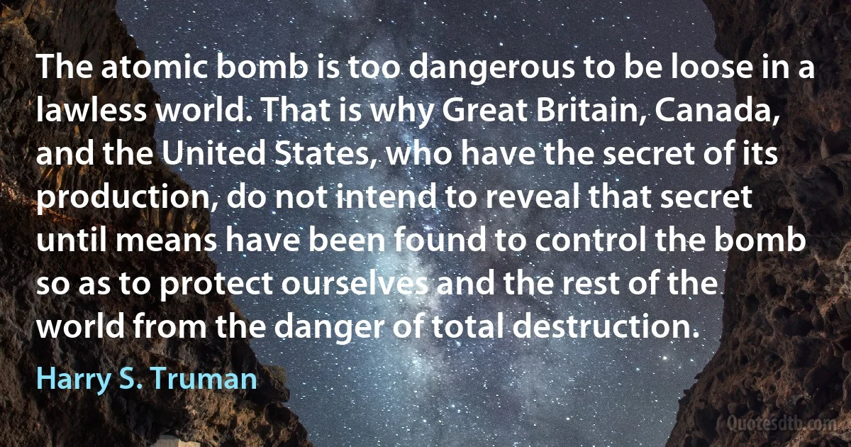 The atomic bomb is too dangerous to be loose in a lawless world. That is why Great Britain, Canada, and the United States, who have the secret of its production, do not intend to reveal that secret until means have been found to control the bomb so as to protect ourselves and the rest of the world from the danger of total destruction. (Harry S. Truman)