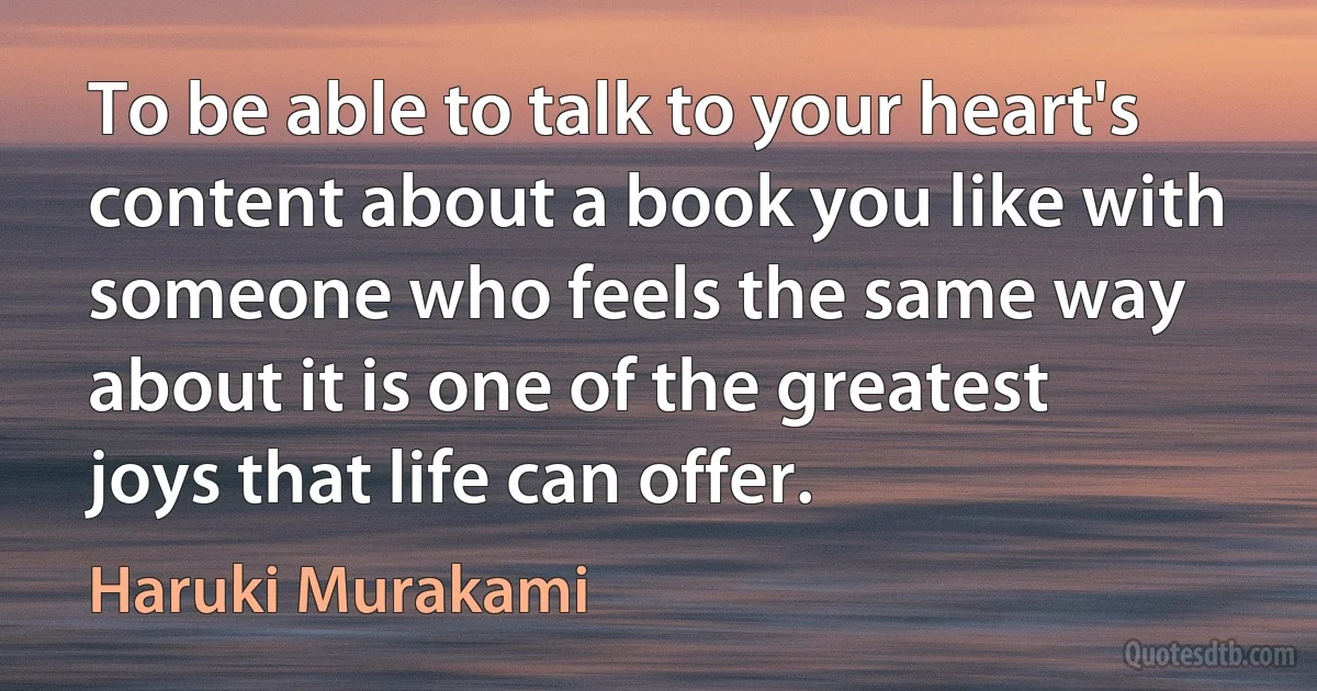 To be able to talk to your heart's content about a book you like with someone who feels the same way about it is one of the greatest joys that life can offer. (Haruki Murakami)