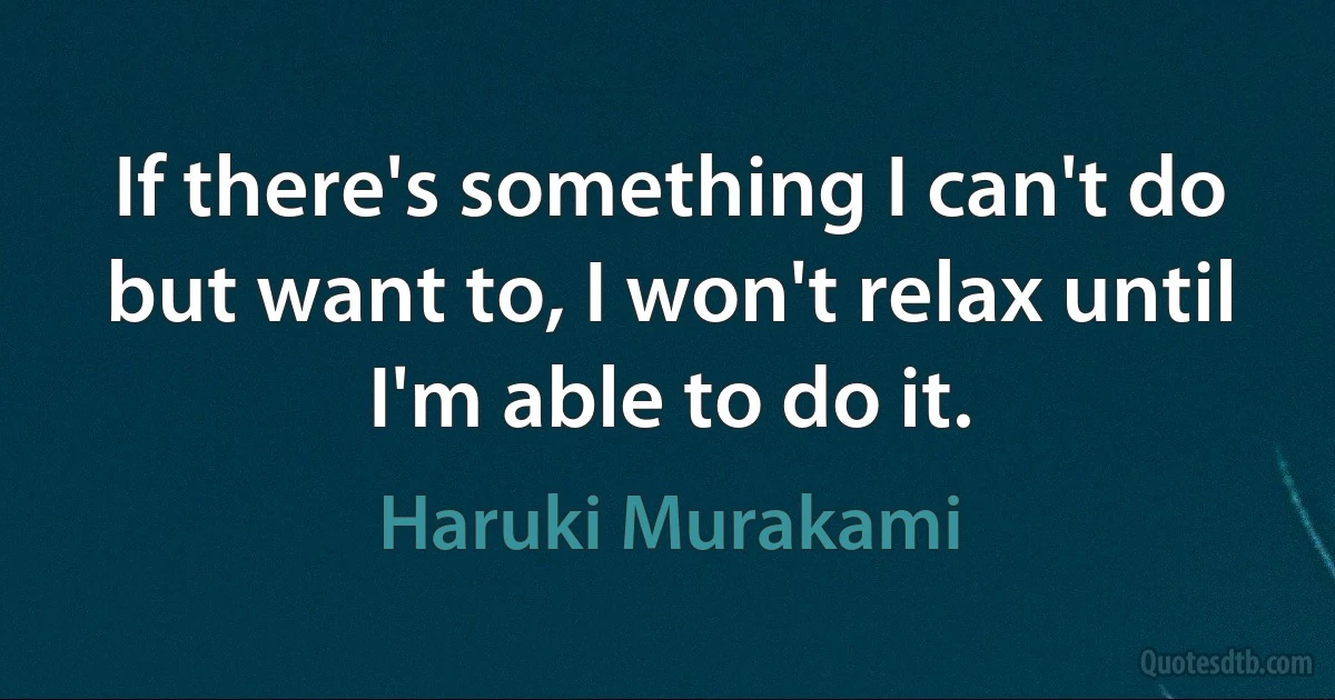 If there's something I can't do but want to, I won't relax until I'm able to do it. (Haruki Murakami)