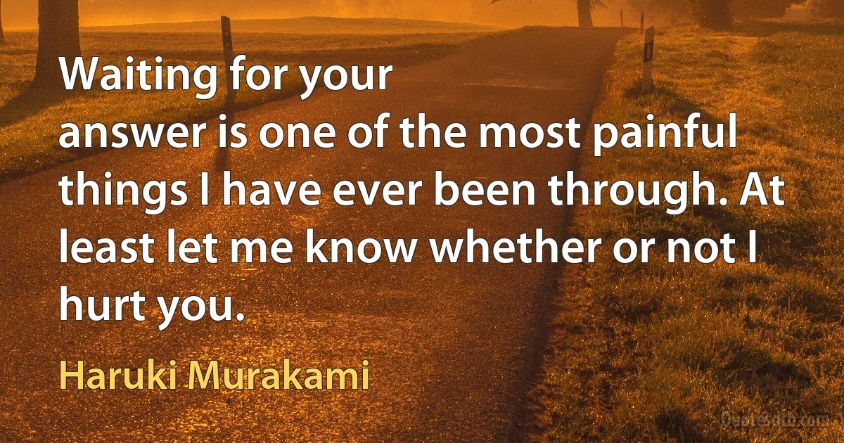 Waiting for your
answer is one of the most painful things I have ever been through. At
least let me know whether or not I hurt you. (Haruki Murakami)