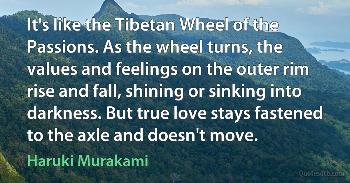 It's like the Tibetan Wheel of the Passions. As the wheel turns, the values and feelings on the outer rim rise and fall, shining or sinking into darkness. But true love stays fastened to the axle and doesn't move. (Haruki Murakami)