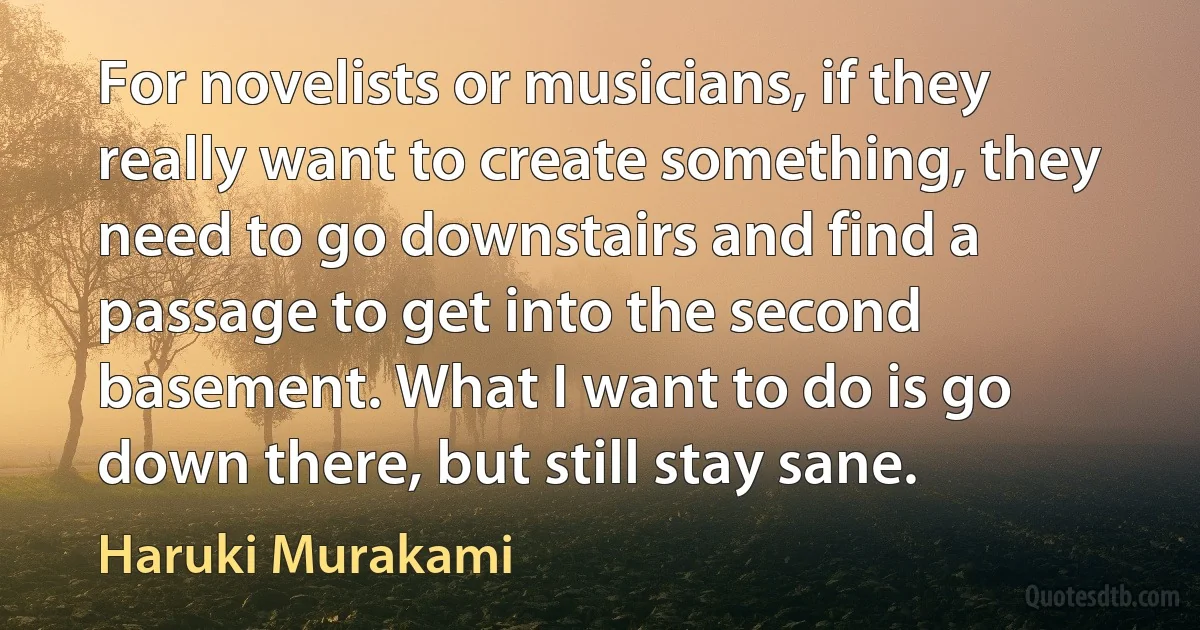 For novelists or musicians, if they really want to create something, they need to go downstairs and find a passage to get into the second basement. What I want to do is go down there, but still stay sane. (Haruki Murakami)