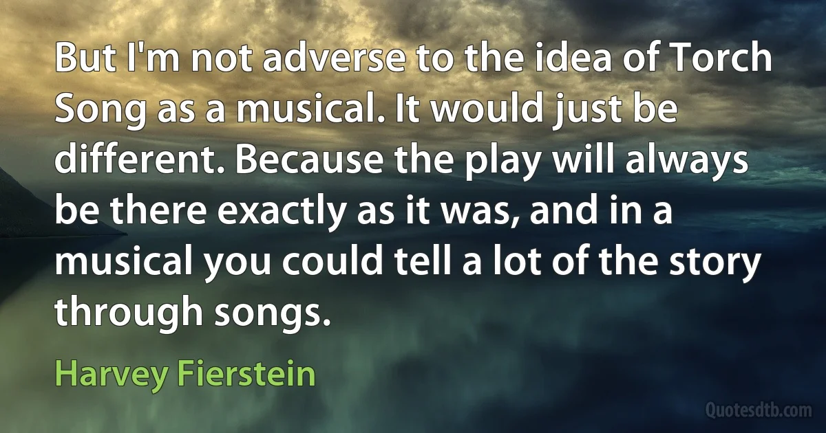 But I'm not adverse to the idea of Torch Song as a musical. It would just be different. Because the play will always be there exactly as it was, and in a musical you could tell a lot of the story through songs. (Harvey Fierstein)