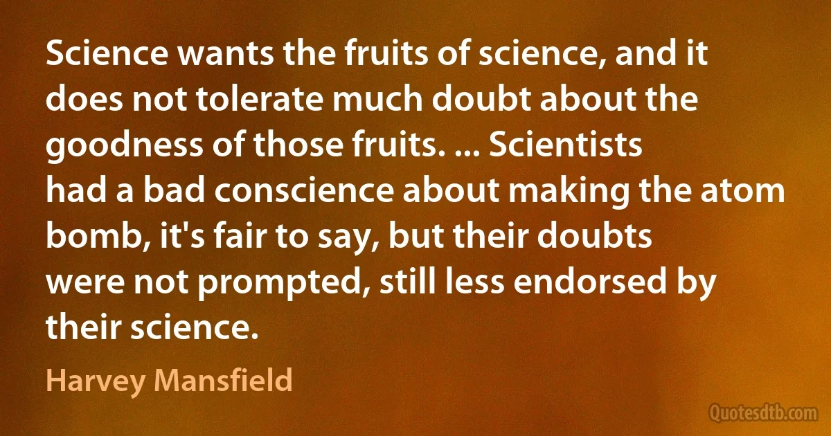 Science wants the fruits of science, and it does not tolerate much doubt about the goodness of those fruits. ... Scientists had a bad conscience about making the atom bomb, it's fair to say, but their doubts were not prompted, still less endorsed by their science. (Harvey Mansfield)