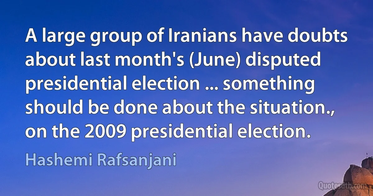 A large group of Iranians have doubts about last month's (June) disputed presidential election ... something should be done about the situation., on the 2009 presidential election. (Hashemi Rafsanjani)