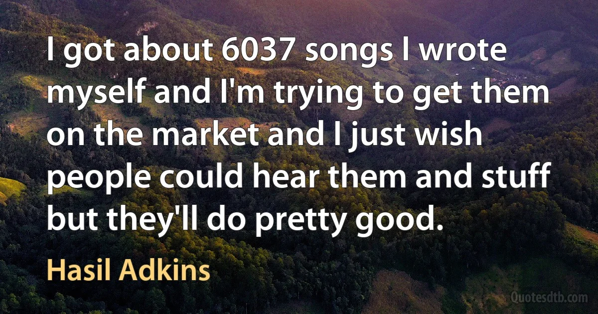 I got about 6037 songs I wrote myself and I'm trying to get them on the market and I just wish people could hear them and stuff but they'll do pretty good. (Hasil Adkins)