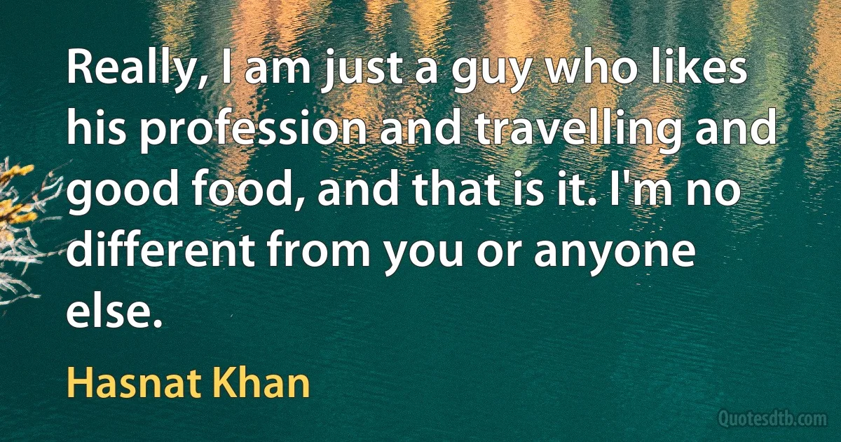 Really, I am just a guy who likes his profession and travelling and good food, and that is it. I'm no different from you or anyone else. (Hasnat Khan)