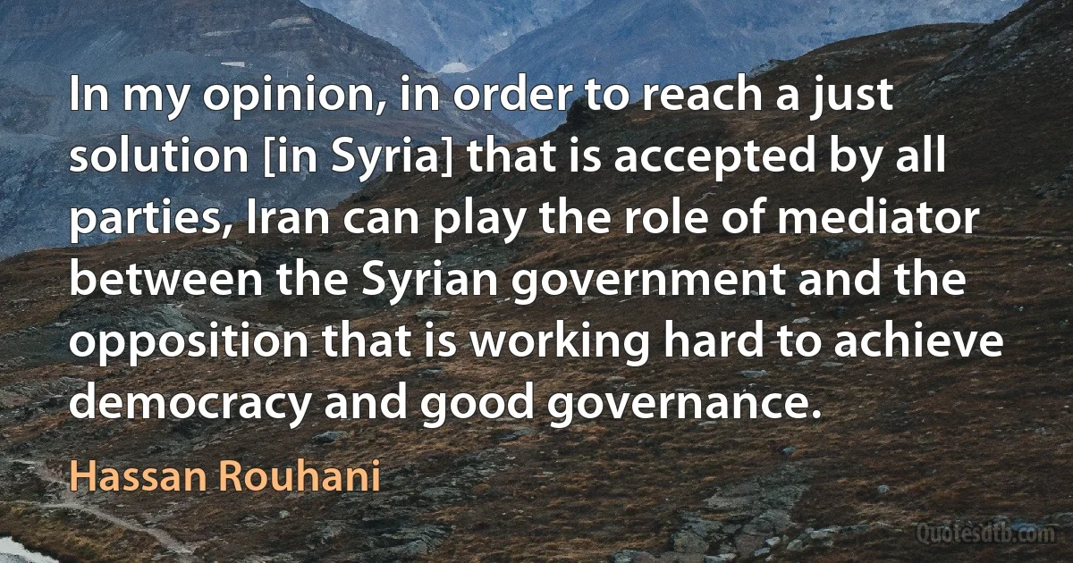 In my opinion, in order to reach a just solution [in Syria] that is accepted by all parties, Iran can play the role of mediator between the Syrian government and the opposition that is working hard to achieve democracy and good governance. (Hassan Rouhani)