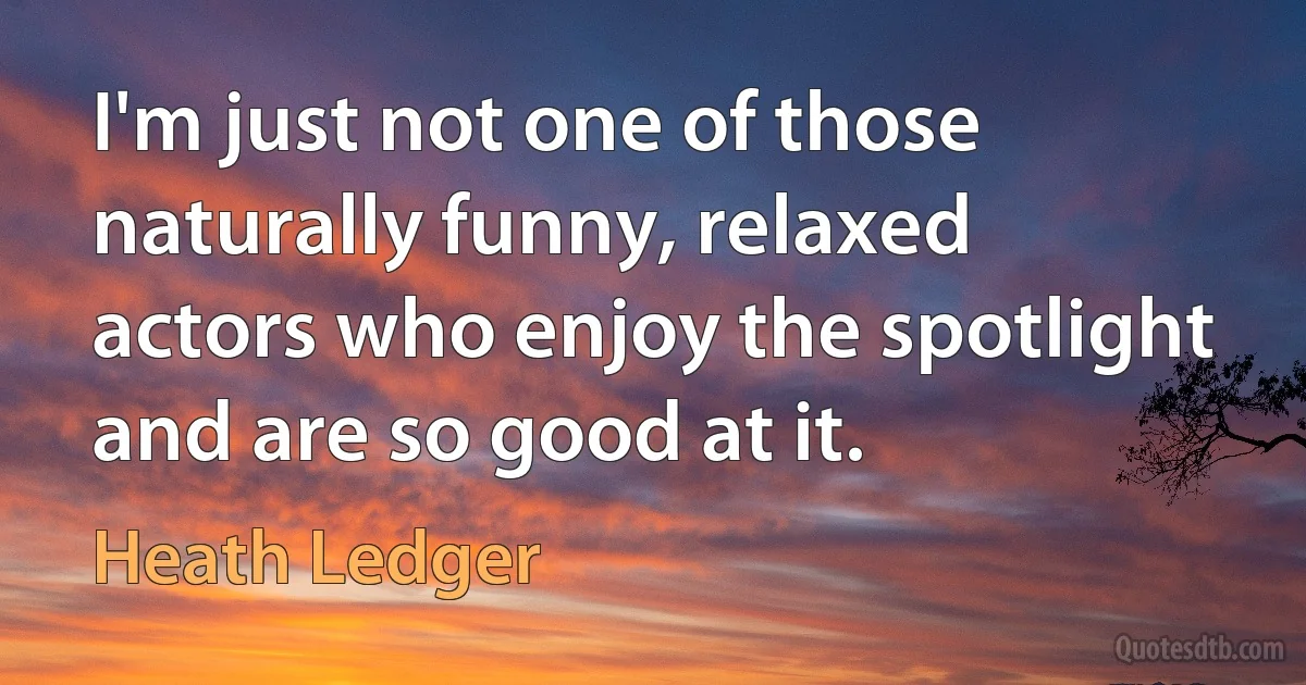 I'm just not one of those naturally funny, relaxed actors who enjoy the spotlight and are so good at it. (Heath Ledger)