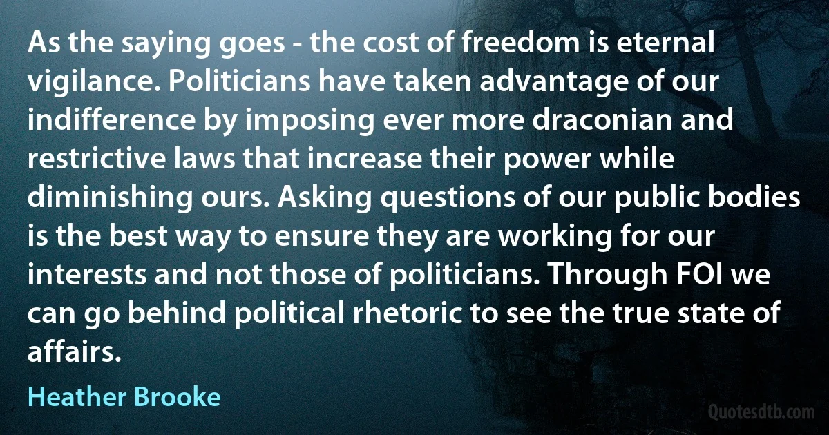 As the saying goes - the cost of freedom is eternal vigilance. Politicians have taken advantage of our indifference by imposing ever more draconian and restrictive laws that increase their power while diminishing ours. Asking questions of our public bodies is the best way to ensure they are working for our interests and not those of politicians. Through FOI we can go behind political rhetoric to see the true state of affairs. (Heather Brooke)