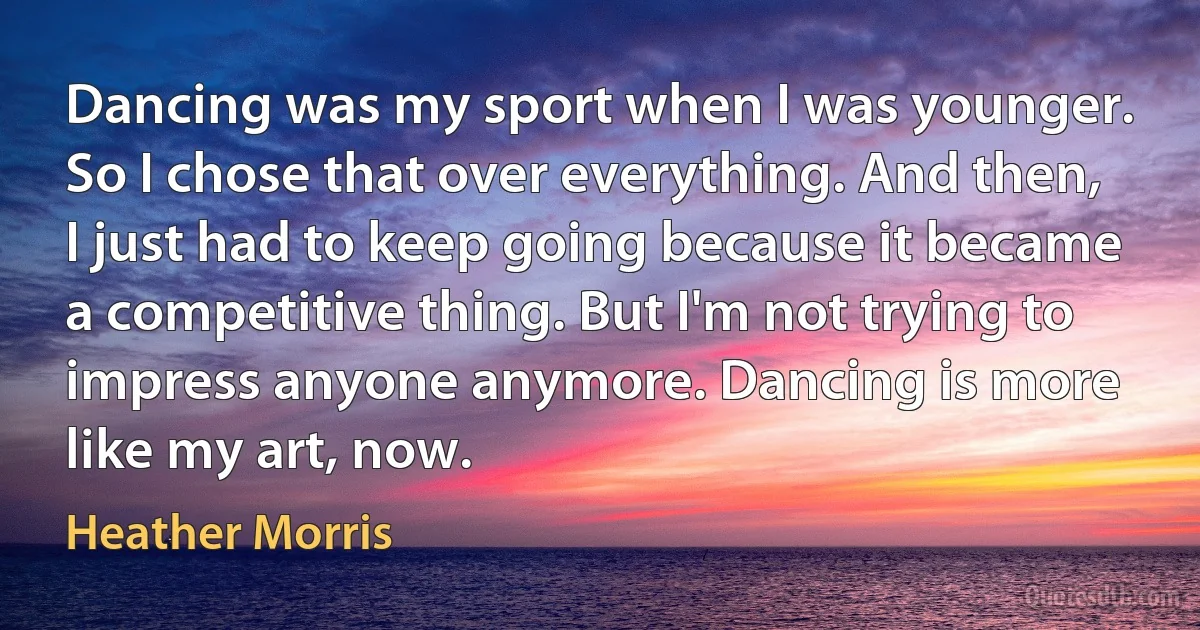 Dancing was my sport when I was younger. So I chose that over everything. And then, I just had to keep going because it became a competitive thing. But I'm not trying to impress anyone anymore. Dancing is more like my art, now. (Heather Morris)