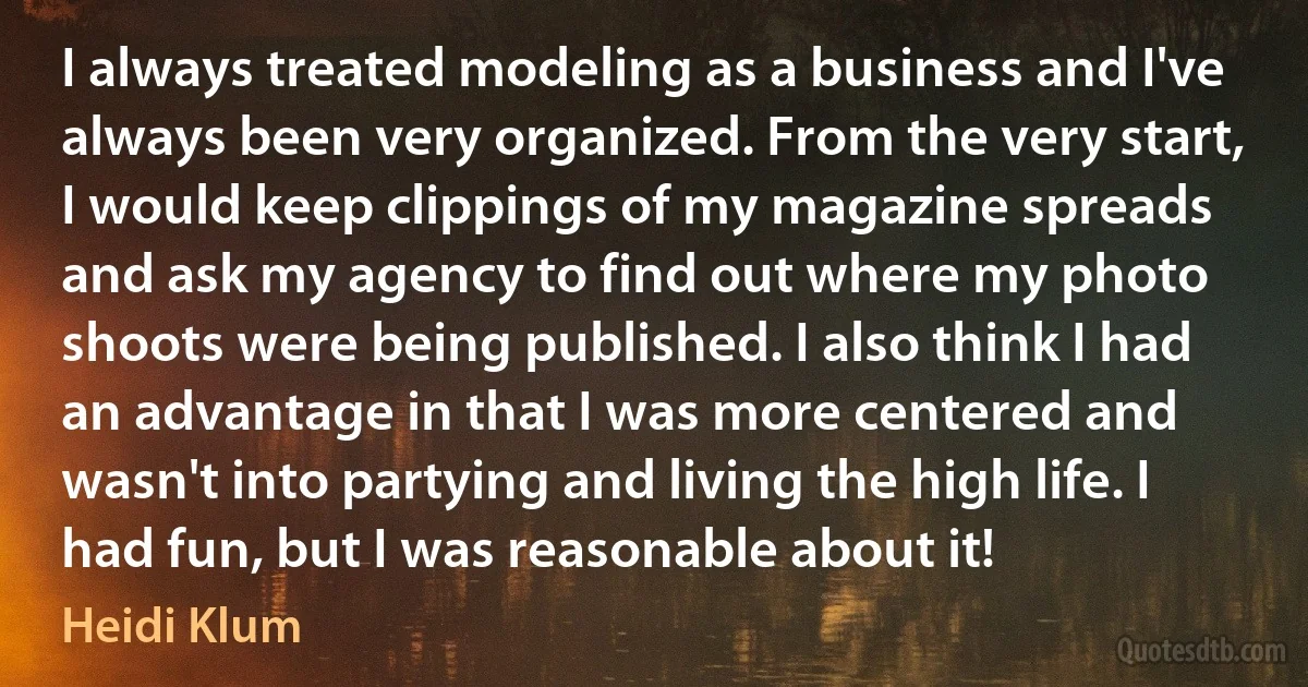 I always treated modeling as a business and I've always been very organized. From the very start, I would keep clippings of my magazine spreads and ask my agency to find out where my photo shoots were being published. I also think I had an advantage in that I was more centered and wasn't into partying and living the high life. I had fun, but I was reasonable about it! (Heidi Klum)