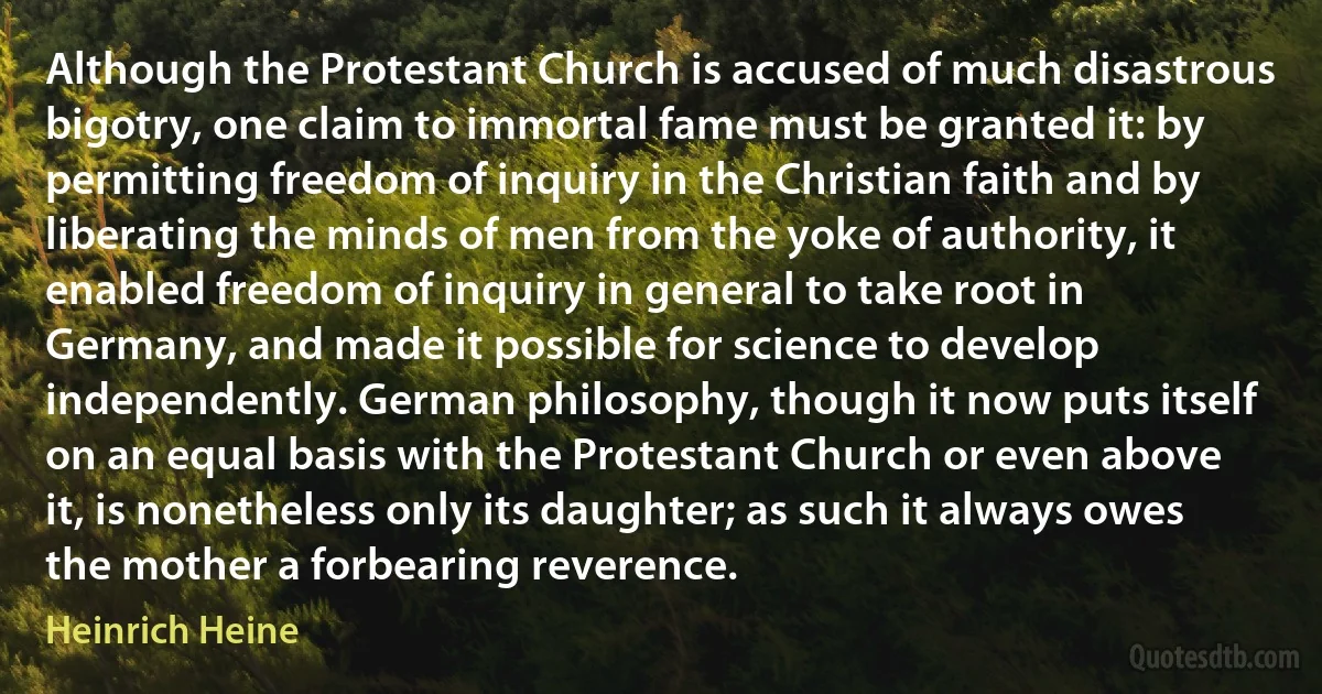 Although the Protestant Church is accused of much disastrous bigotry, one claim to immortal fame must be granted it: by permitting freedom of inquiry in the Christian faith and by liberating the minds of men from the yoke of authority, it enabled freedom of inquiry in general to take root in Germany, and made it possible for science to develop independently. German philosophy, though it now puts itself on an equal basis with the Protestant Church or even above it, is nonetheless only its daughter; as such it always owes the mother a forbearing reverence. (Heinrich Heine)