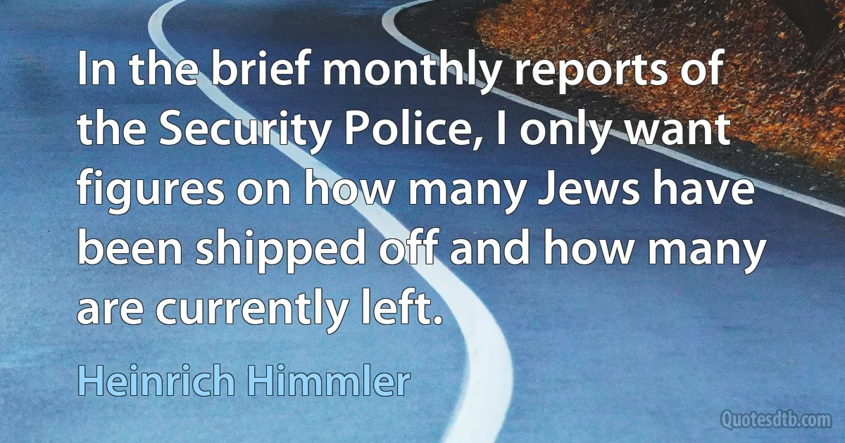 In the brief monthly reports of the Security Police, I only want figures on how many Jews have been shipped off and how many are currently left. (Heinrich Himmler)