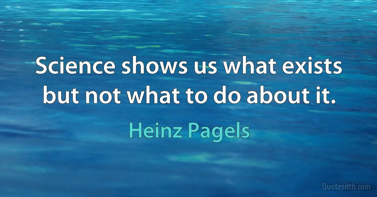 Science shows us what exists but not what to do about it. (Heinz Pagels)