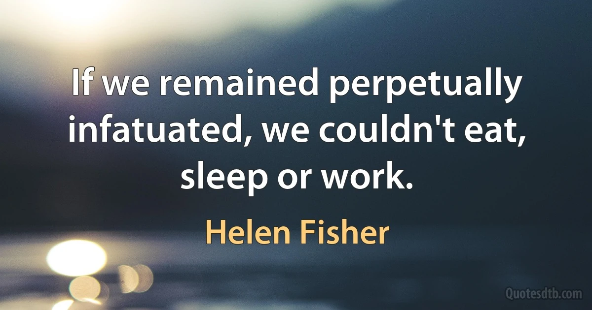 If we remained perpetually infatuated, we couldn't eat, sleep or work. (Helen Fisher)