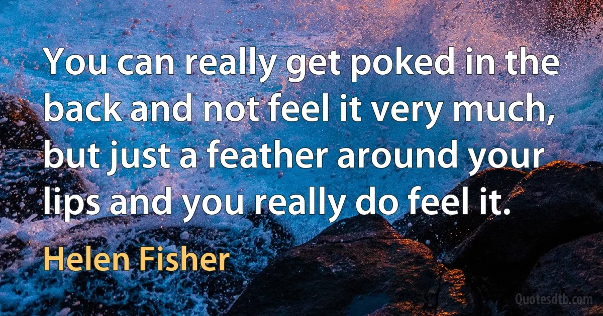 You can really get poked in the back and not feel it very much, but just a feather around your lips and you really do feel it. (Helen Fisher)