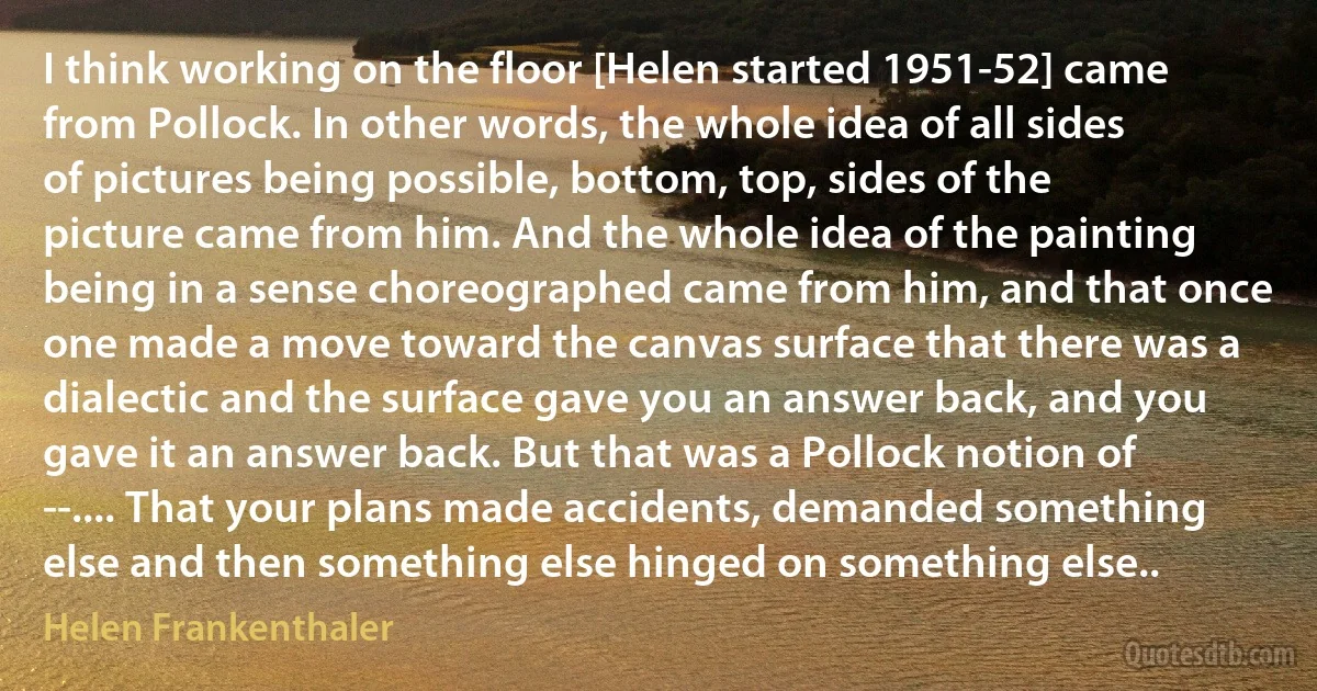 I think working on the floor [Helen started 1951-52] came from Pollock. In other words, the whole idea of all sides of pictures being possible, bottom, top, sides of the picture came from him. And the whole idea of the painting being in a sense choreographed came from him, and that once one made a move toward the canvas surface that there was a dialectic and the surface gave you an answer back, and you gave it an answer back. But that was a Pollock notion of --.... That your plans made accidents, demanded something else and then something else hinged on something else.. (Helen Frankenthaler)