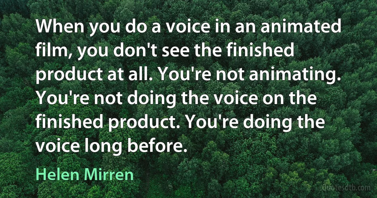 When you do a voice in an animated film, you don't see the finished product at all. You're not animating. You're not doing the voice on the finished product. You're doing the voice long before. (Helen Mirren)