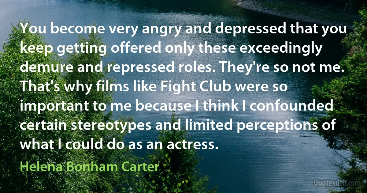 You become very angry and depressed that you keep getting offered only these exceedingly demure and repressed roles. They're so not me. That's why films like Fight Club were so important to me because I think I confounded certain stereotypes and limited perceptions of what I could do as an actress. (Helena Bonham Carter)