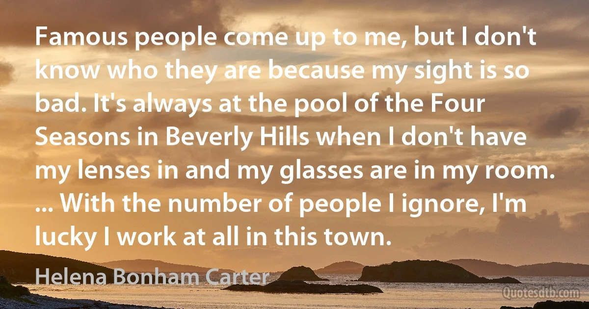 Famous people come up to me, but I don't know who they are because my sight is so bad. It's always at the pool of the Four Seasons in Beverly Hills when I don't have my lenses in and my glasses are in my room. ... With the number of people I ignore, I'm lucky I work at all in this town. (Helena Bonham Carter)