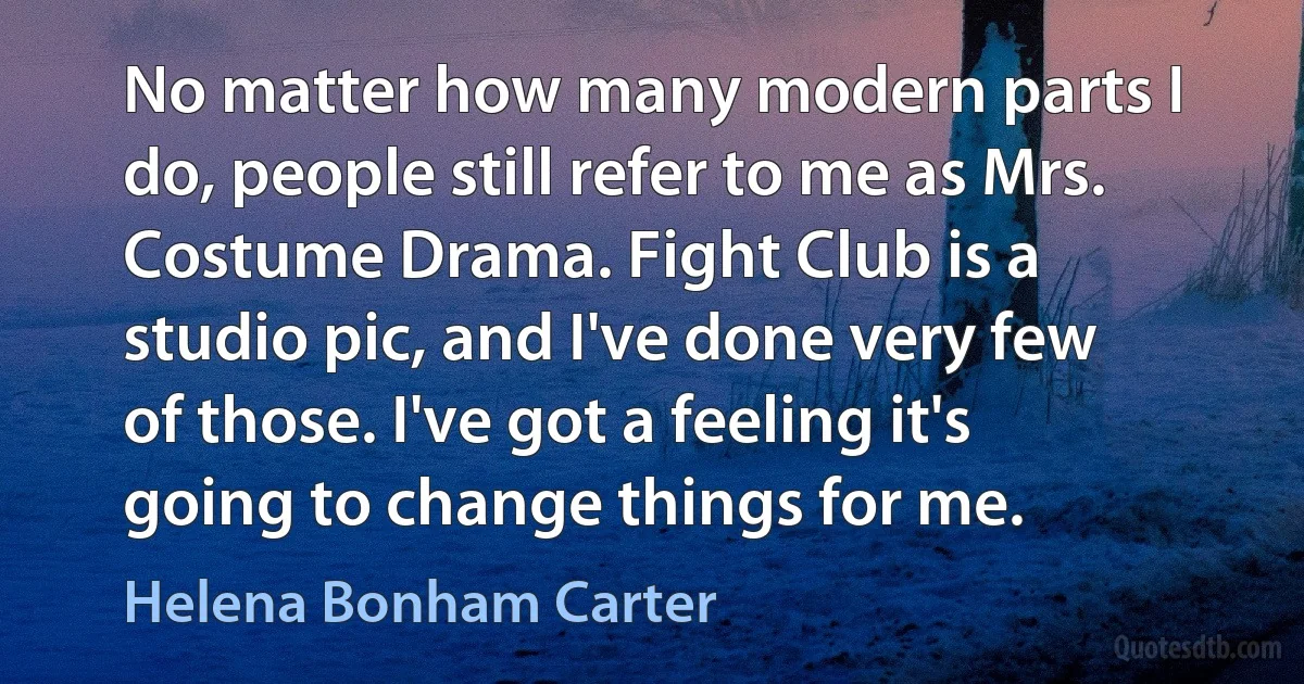 No matter how many modern parts I do, people still refer to me as Mrs. Costume Drama. Fight Club is a studio pic, and I've done very few of those. I've got a feeling it's going to change things for me. (Helena Bonham Carter)