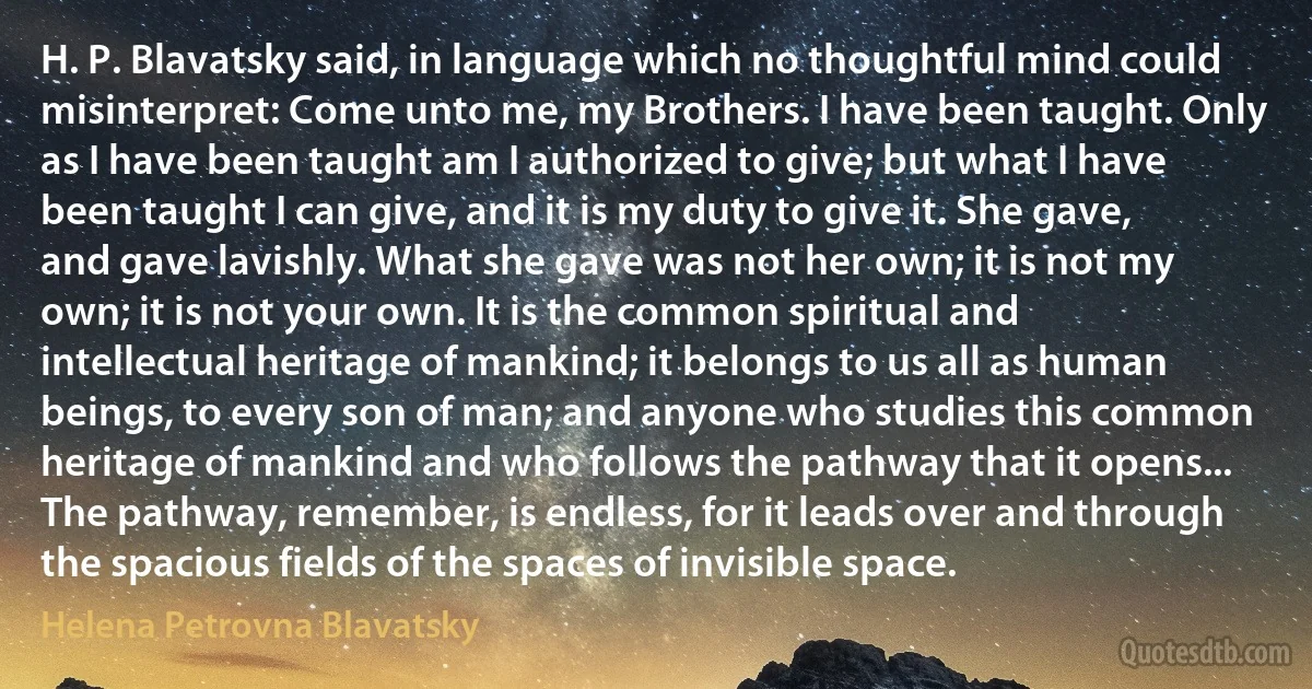 H. P. Blavatsky said, in language which no thoughtful mind could misinterpret: Come unto me, my Brothers. I have been taught. Only as I have been taught am I authorized to give; but what I have been taught I can give, and it is my duty to give it. She gave, and gave lavishly. What she gave was not her own; it is not my own; it is not your own. It is the common spiritual and intellectual heritage of mankind; it belongs to us all as human beings, to every son of man; and anyone who studies this common heritage of mankind and who follows the pathway that it opens... The pathway, remember, is endless, for it leads over and through the spacious fields of the spaces of invisible space. (Helena Petrovna Blavatsky)