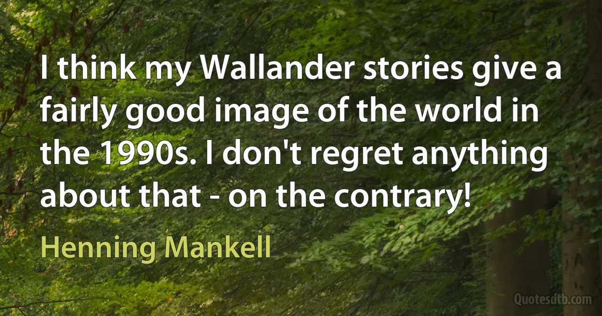 I think my Wallander stories give a fairly good image of the world in the 1990s. I don't regret anything about that - on the contrary! (Henning Mankell)