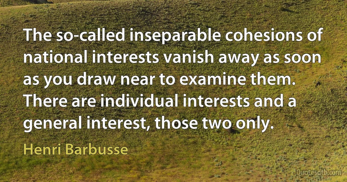 The so-called inseparable cohesions of national interests vanish away as soon as you draw near to examine them. There are individual interests and a general interest, those two only. (Henri Barbusse)