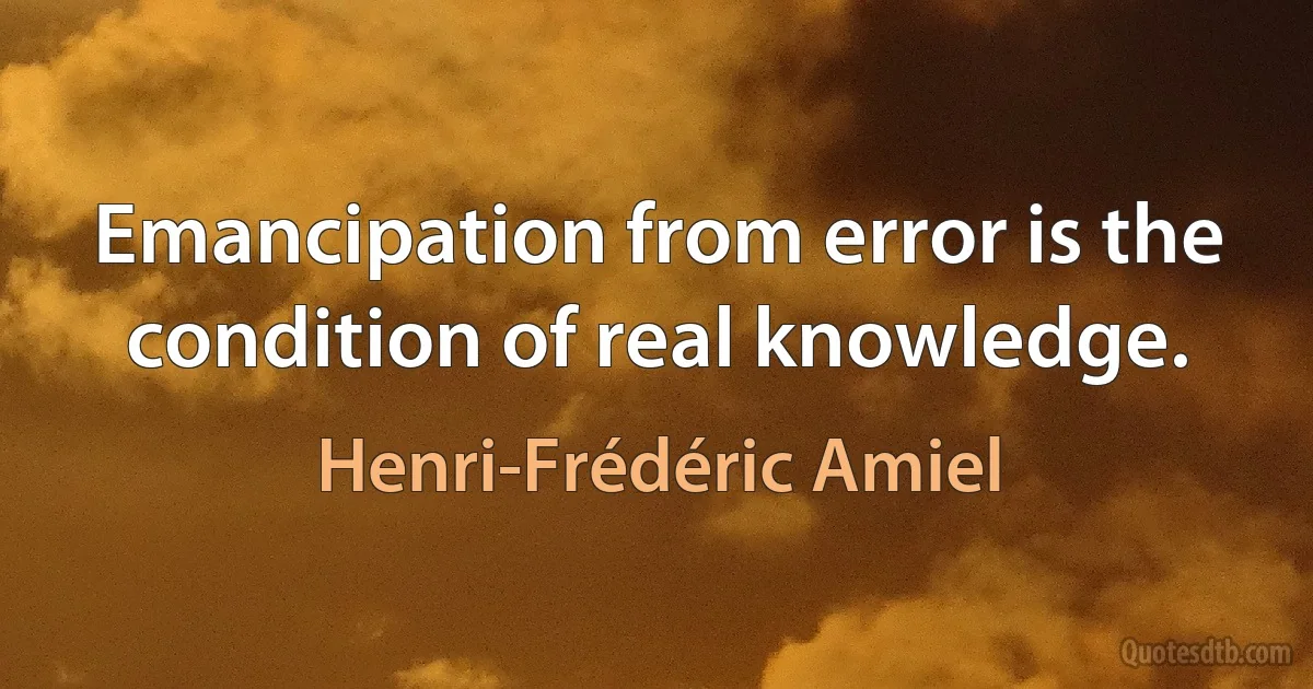 Emancipation from error is the condition of real knowledge. (Henri-Frédéric Amiel)