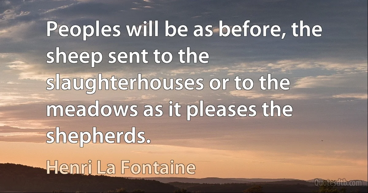 Peoples will be as before, the sheep sent to the slaughterhouses or to the meadows as it pleases the shepherds. (Henri La Fontaine)