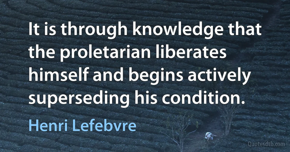 It is through knowledge that the proletarian liberates himself and begins actively superseding his condition. (Henri Lefebvre)