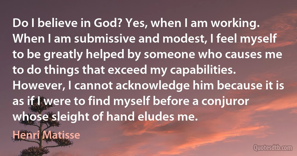 Do I believe in God? Yes, when I am working. When I am submissive and modest, I feel myself to be greatly helped by someone who causes me to do things that exceed my capabilities. However, I cannot acknowledge him because it is as if I were to find myself before a conjuror whose sleight of hand eludes me. (Henri Matisse)