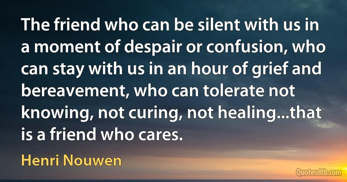 The friend who can be silent with us in a moment of despair or confusion, who can stay with us in an hour of grief and bereavement, who can tolerate not knowing, not curing, not healing...that is a friend who cares. (Henri Nouwen)