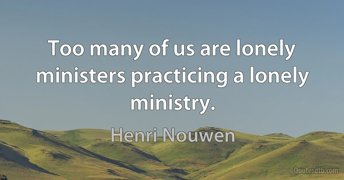 Too many of us are lonely ministers practicing a lonely ministry. (Henri Nouwen)