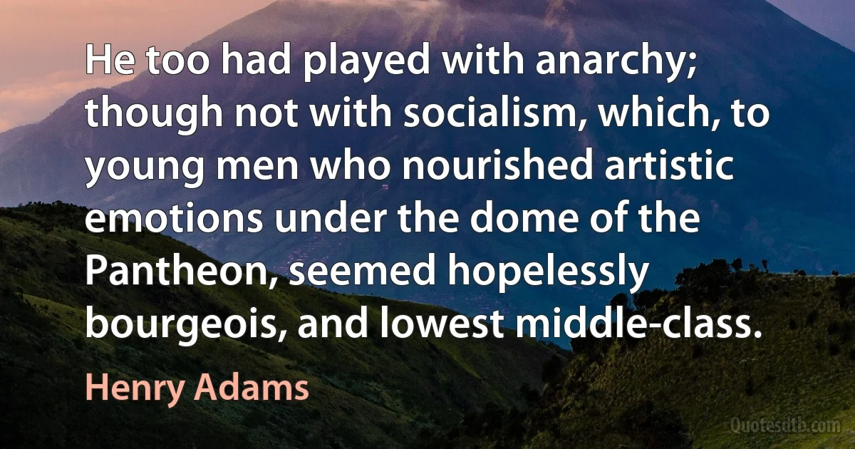 He too had played with anarchy; though not with socialism, which, to young men who nourished artistic emotions under the dome of the Pantheon, seemed hopelessly bourgeois, and lowest middle-class. (Henry Adams)