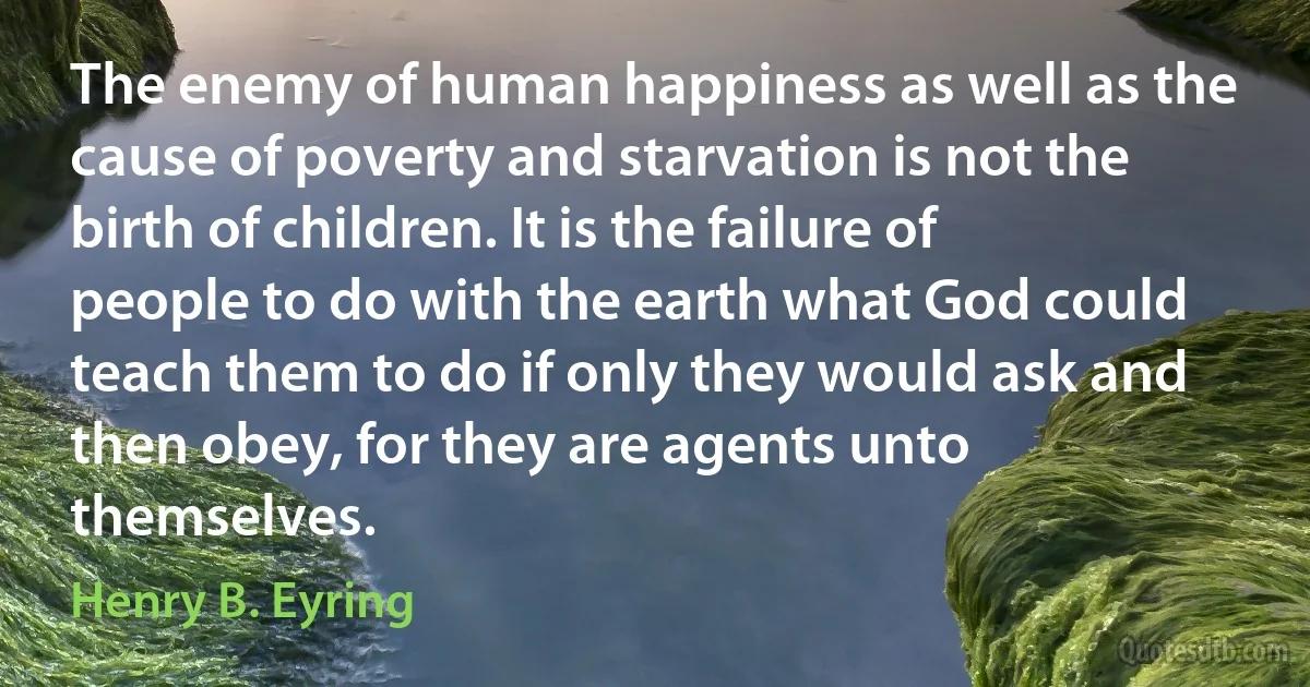 The enemy of human happiness as well as the cause of poverty and starvation is not the birth of children. It is the failure of people to do with the earth what God could teach them to do if only they would ask and then obey, for they are agents unto themselves. (Henry B. Eyring)