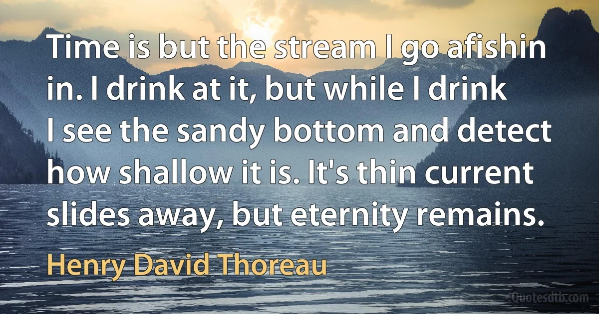 Time is but the stream I go afishin in. I drink at it, but while I drink I see the sandy bottom and detect how shallow it is. It's thin current slides away, but eternity remains. (Henry David Thoreau)