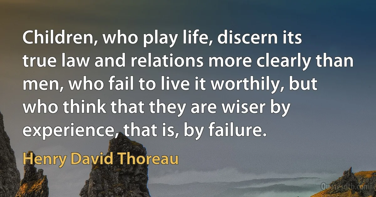 Children, who play life, discern its true law and relations more clearly than men, who fail to live it worthily, but who think that they are wiser by experience, that is, by failure. (Henry David Thoreau)