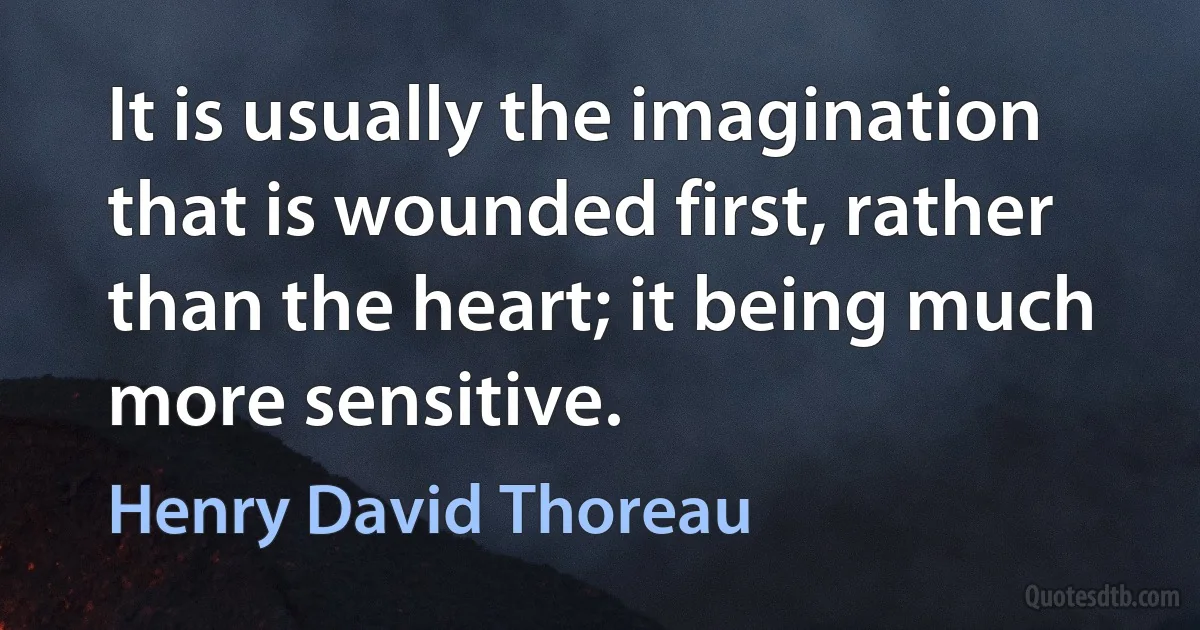 It is usually the imagination that is wounded first, rather than the heart; it being much more sensitive. (Henry David Thoreau)