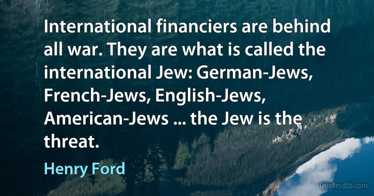 International financiers are behind all war. They are what is called the international Jew: German-Jews, French-Jews, English-Jews, American-Jews ... the Jew is the threat. (Henry Ford)