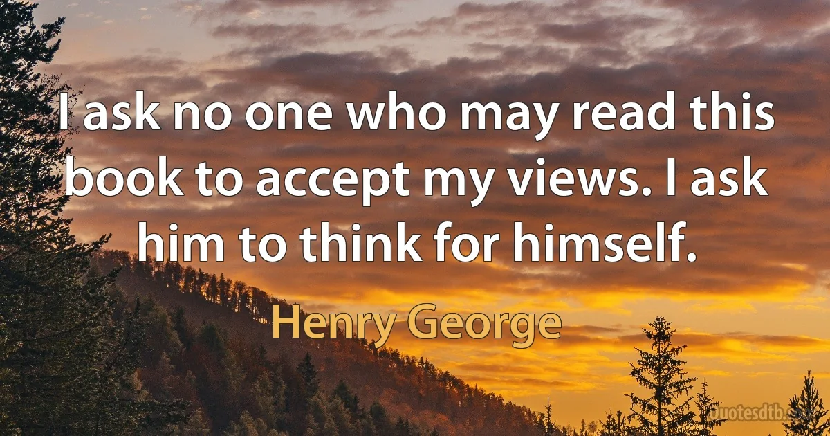 I ask no one who may read this book to accept my views. I ask him to think for himself. (Henry George)